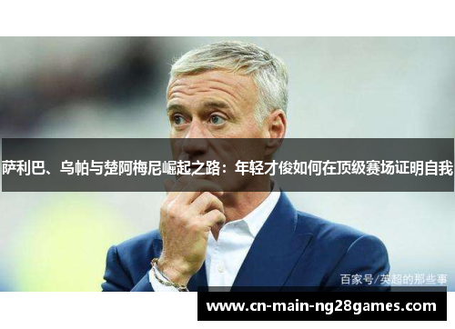 萨利巴、乌帕与楚阿梅尼崛起之路：年轻才俊如何在顶级赛场证明自我