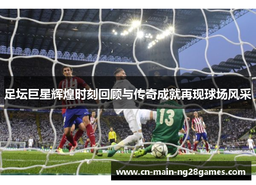 足坛巨星辉煌时刻回顾与传奇成就再现球场风采 足坛巨星辉煌时刻回顾与传奇成就再现球场风采