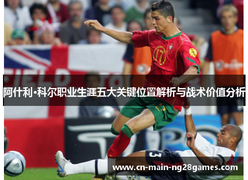 阿什利·科尔职业生涯五大关键位置解析与战术价值分析 阿什利·科尔职业生涯五大关键位置解析与战术价值分析