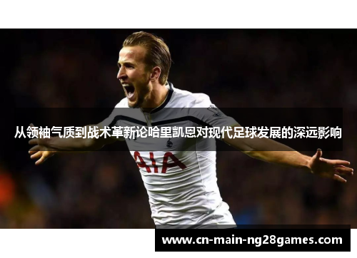 从领袖气质到战术革新论哈里凯恩对现代足球发展的深远影响