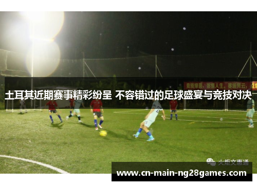 土耳其近期赛事精彩纷呈 不容错过的足球盛宴与竞技对决 土耳其近期赛事精彩纷呈 不容错过的足球盛宴与竞技对决
