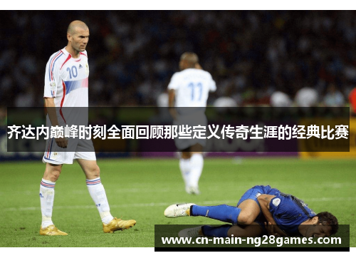 齐达内巅峰时刻全面回顾那些定义传奇生涯的经典比赛