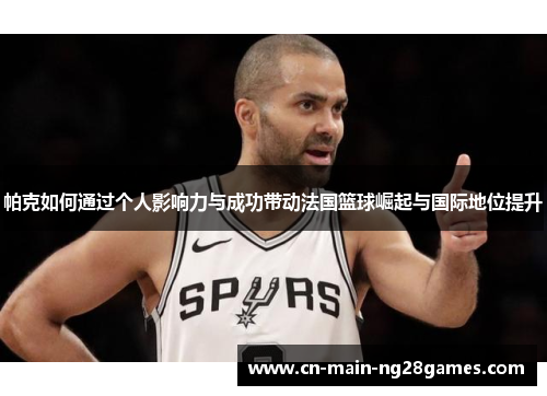 帕克如何通过个人影响力与成功带动法国篮球崛起与国际地位提升