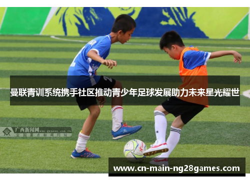 曼联青训系统携手社区推动青少年足球发展助力未来星光耀世 曼联青训系统携手社区推动青少年足球发展助力未来星光耀世