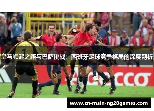 皇马崛起之路与巴萨挑战：西班牙足球竞争格局的深度剖析
