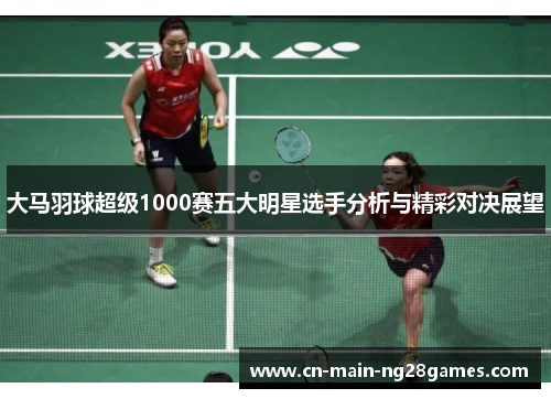 大马羽球超级1000赛五大明星选手分析与精彩对决展望 大马羽球超级1000赛五大明星选手分析与精彩对决展望