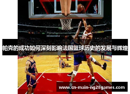 帕克的成功如何深刻影响法国篮球历史的发展与辉煌