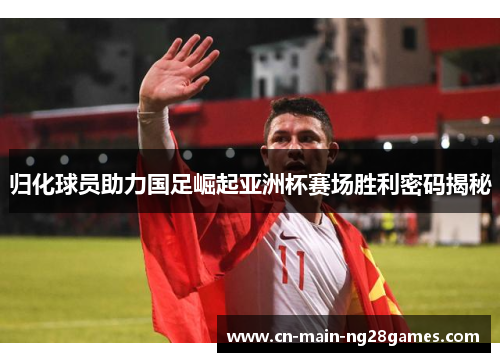 归化球员助力国足崛起亚洲杯赛场胜利密码揭秘