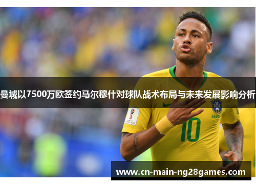 曼城以7500万欧签约马尔穆什对球队战术布局与未来发展影响分析