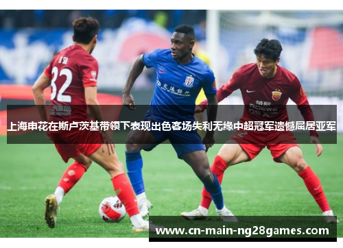 上海申花在斯卢茨基带领下表现出色客场失利无缘中超冠军遗憾屈居亚军