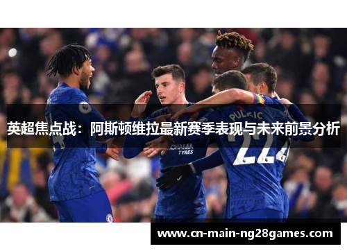 英超焦点战：阿斯顿维拉最新赛季表现与未来前景分析