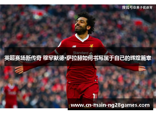 英超赛场新传奇 穆罕默德·萨拉赫如何书写属于自己的辉煌篇章