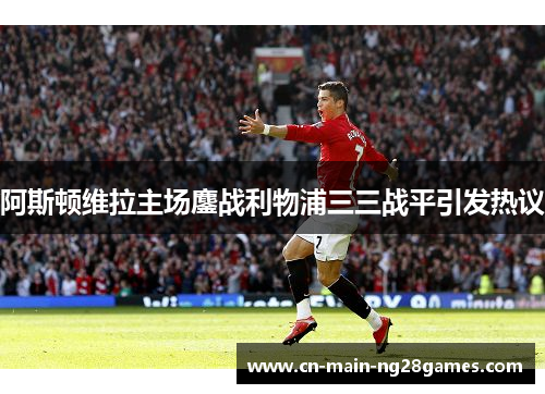 阿斯顿维拉主场鏖战利物浦三三战平引发热议