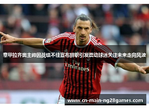 意甲拉齐奥主帅因战绩不佳宣布辞职引发震动球迷关注未来走向风波