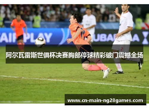 阿尔瓦雷斯世俱杯决赛胸部停球精彩破门震撼全场