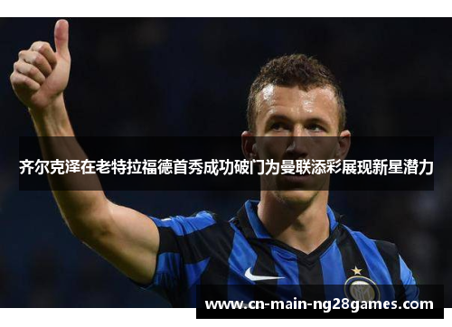 齐尔克泽在老特拉福德首秀成功破门为曼联添彩展现新星潜力