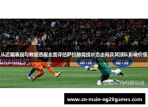 从近期表现与数据透视全面评估萨拉赫竞技状态走向及其球队影响价值