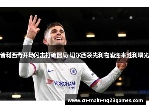 普利西奇开场闪击打破僵局 切尔西领先利物浦迎来胜利曙光